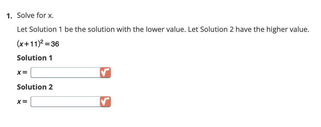 1. Solve for x.
Let Solution 1 be the solution with the lower value. Let Solution 2 have the higher value.
(x+11)²=36
Solution 1
X =
Solution 2
X =