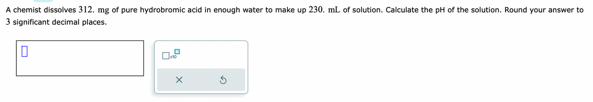 A chemist dissolves 312. mg of pure hydrobromic acid in enough water to make up 230. mL of solution. Calculate the pH of the solution. Round your answer to
3 significant decimal places.
x10
X
Ś