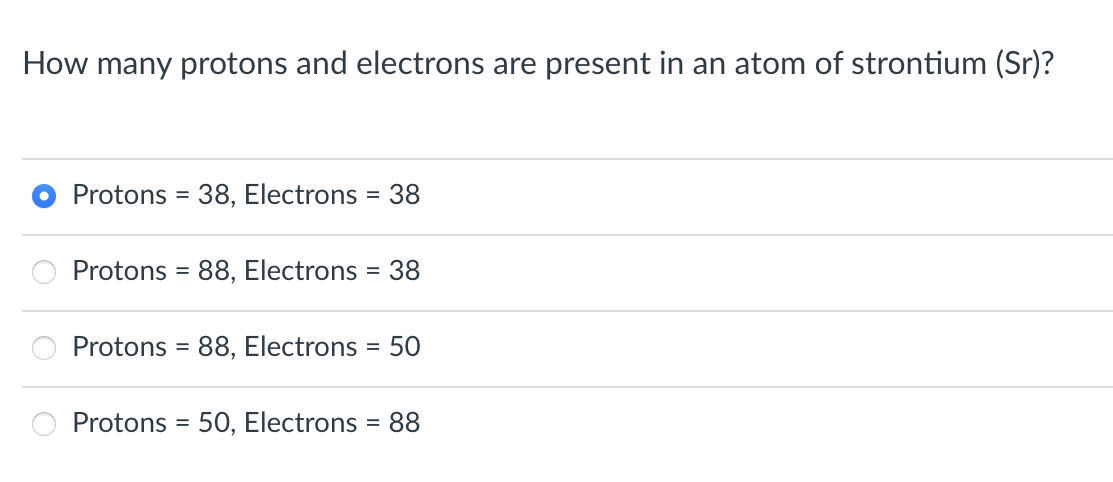 How many protons and electrons are present in an atom of strontium (Sr)?
Protons = 38, Electrons = 38
Protons = 88, Electrons
=
38
Protons = 88, Electrons 50
Protons = 50, Electrons 88