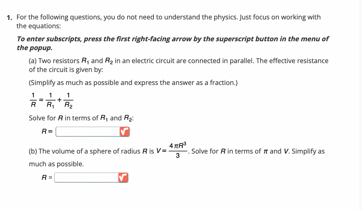 1. For the following questions, you do not need to understand the physics. Just focus on working with
the equations:
To enter subscripts, press the first right-facing arrow by the superscript button in the menu of
the popup.
(a) Two resistors R₁ and R₂ in an electric circuit are connected in parallel. The effective resistance
of the circuit is given by:
(Simplify as much as possible and express the answer as a fraction.)
1 1 1
+
R R₁ R₂
Solve for R in terms of R₁ and R₂:
R=
=
(b) The volume of a sphere of radius R is V=
much as possible.
R =
✓
4 πR³
3
Solve for R in terms of and V. Simplify as