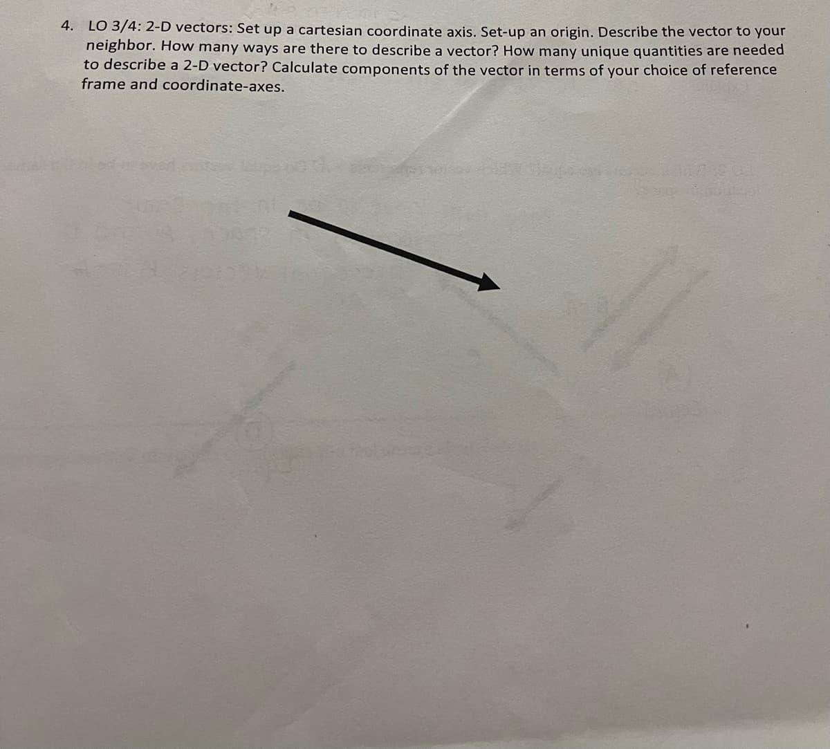 4. LO 3/4: 2-D vectors: Set up a cartesian coordinate axis. Set-up an origin. Describe the vector to your
neighbor. How many ways are there to describe a vector? How many unique quantities are needed
to describe a 2-D vector? Calculate components of the vector in terms of your choice of reference
frame and coordinate-axes.