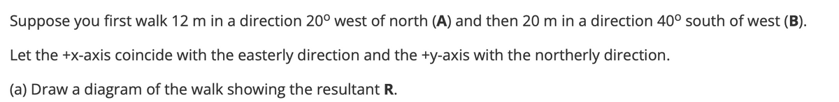 Suppose you first walk 12 m in a direction 20° west of north (A) and then 20 m in a direction 40° south of west (B).
Let the +x-axis coincide with the easterly direction and the +y-axis with the northerly direction.
(a) Draw a diagram of the walk showing the resultant R.