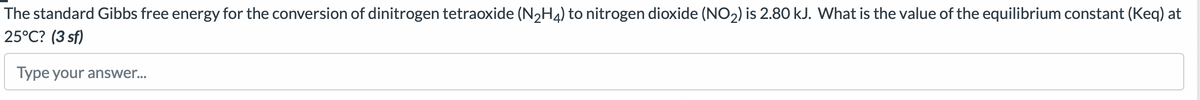 The standard Gibbs free energy for the conversion of dinitrogen tetraoxide (N₂H4) to nitrogen dioxide (NO₂) is 2.80 kJ. What is the value of the equilibrium constant (Keq) at
25°C? (3 sf)
Type your answer...