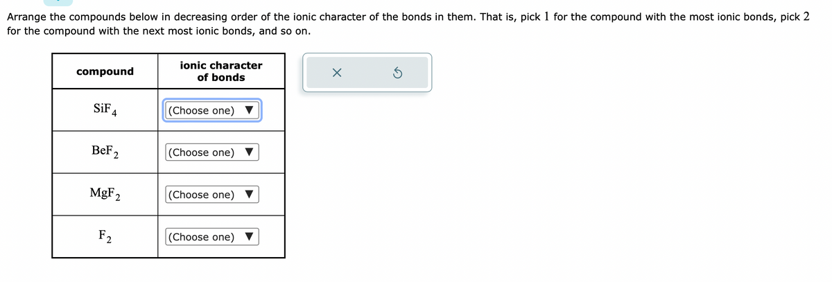 Arrange the compounds below in decreasing order of the ionic character of the bonds in them. That is, pick 1 for the compound with the most ionic bonds, pick 2
for the compound with the next most ionic bonds, and so on.
compound
SiF
4
BeF2
MgF₂
F₂
ionic character
of bonds
(Choose one) ▼
(Choose one)
(Choose one)
(Choose one)
×