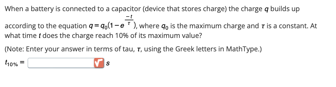 When a battery is connected to a capacitor (device that stores charge) the charge q builds up
- t
- e
according to the equation q = qo(1- ), where %o is the maximum charge and T is a constant. At
what time t does the charge reach 10% of its maximum value?
(Note: Enter your answer in terms of tau, T, using the Greek letters in MathType.)
t10% =
S