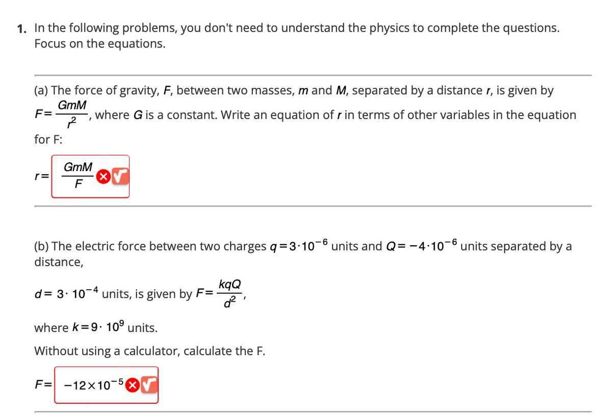 1. In the following problems, you don't need to understand the physics to complete the questions.
Focus on the equations.
(a) The force of gravity, F, between two masses, m and M, separated by a distance r, is given by
GmM
where G is a constant. Write an equation of r in terms of other variables in the equation
F=
for F:
r=
GmM
F
(b) The electric force between two charges q=3-10-6 units and Q=-4·10¯6 units separated by a
distance,
d = 3.10-4 units, is given by F=
kqQ
d²
I
where k=9. 10⁹ units.
Without using a calculator, calculate the F.
F= -12x10 -5 Ⓡ√