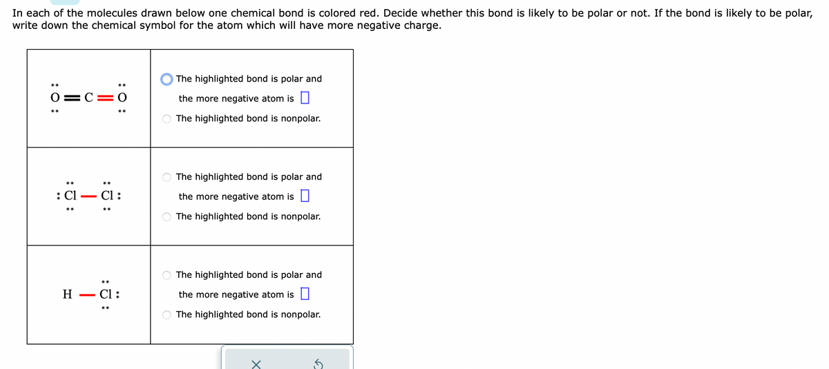 In each of the molecules drawn below one chemical bond is colored red. Decide whether this bond is likely to be polar or not. If the bond is likely to be polar,
write down the chemical symbol for the atom which will have more negative charge.
:O:
0=C=0
:J:
: Cl
::
C1:
H Cl:
The highlighted bond is polar and
the more negative atom is
The highlighted bond is nonpolar.
The highlighted bond is polar and
the more negative atom is
The highlighted bond is nonpolar.
The highlighted bond is polar and
the more negative atom is
The highlighted bond is nonpol