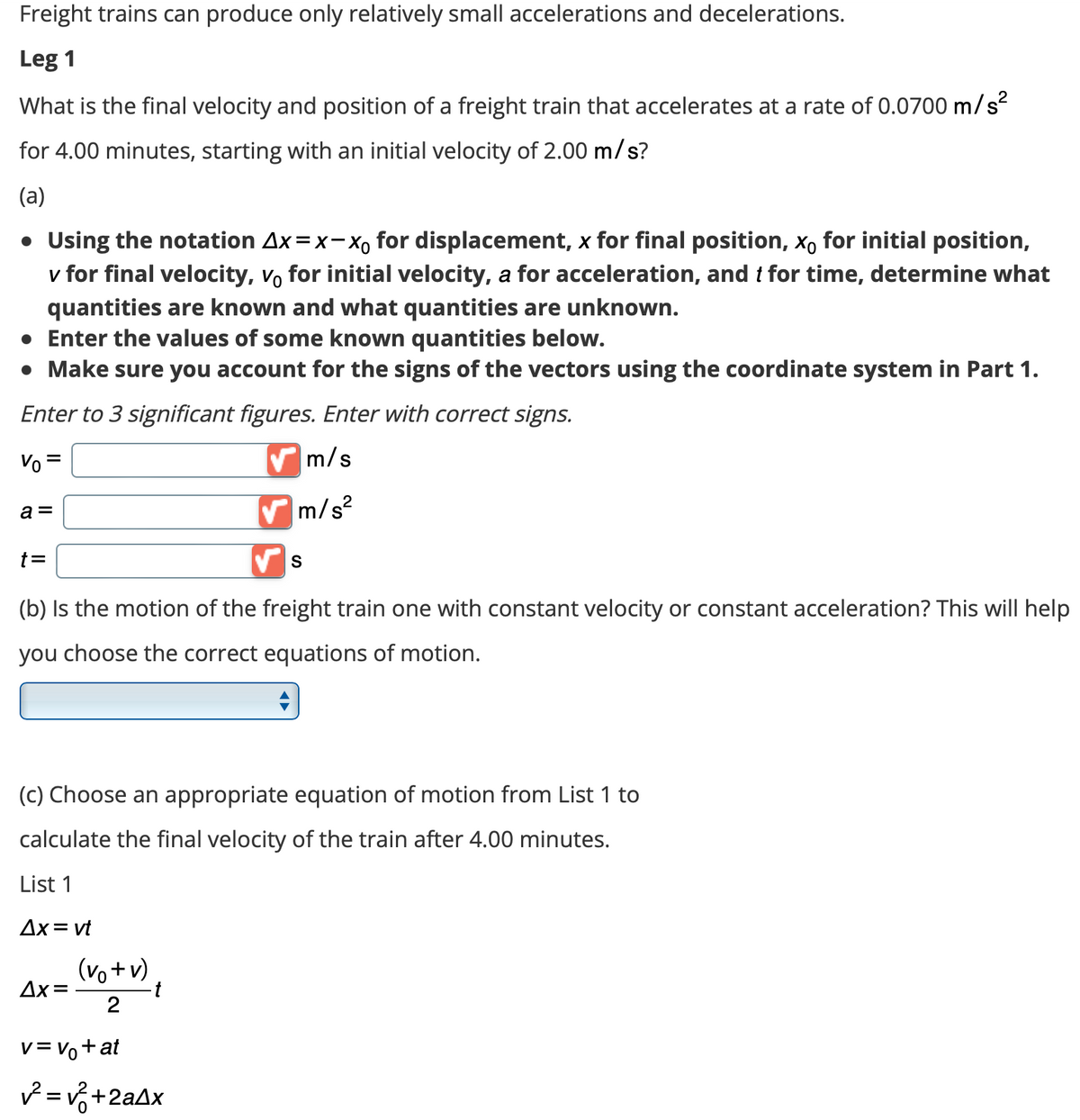 Freight trains can produce only relatively small accelerations and decelerations.
Leg 1
What is the final velocity and position of a freight train that accelerates at a rate of 0.0700 m/s²
for 4.00 minutes, starting with an initial velocity of 2.00 m/s?
(a)
• Using the notation Ax= x-xo for displacement, x for final position, xo for initial position,
v for final velocity, vo for initial velocity, a for acceleration, and t for time, determine what
quantities are known and what quantities are unknown.
• Enter the values of some known quantities below.
• Make sure you account for the signs of the vectors using the coordinate system in Part 1.
Enter to 3 significant figures. Enter with correct signs.
Vo =
a =
t =
(b) Is the motion of the freight train one with constant velocity or constant acceleration? This will help
you choose the correct equations of motion.
Ax= vt
(c) Choose an appropriate equation of motion from List 1 to
calculate the final velocity of the train after 4.00 minutes.
List 1
Δx=
(vo + v)
2
✔m/s
m/s²
t
S
V = V₁ + at
✓²= √²+2a4x