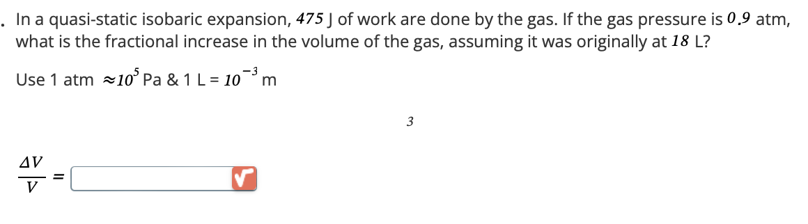 In a quasi-static isobaric expansion, 475 J of work are done by the gas. If the gas pressure is 0.9 atm,
what is the fractional increase in the volume of the gas, assuming it was originally at 18 L?
-3
Use 1 atm 10 Pa & 1 L = 10³ m
AV
V
3