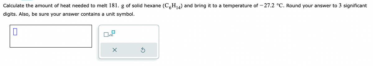 Calculate the amount of heat needed to melt 181. g of solid hexane (C6H₁4) and bring it to a temperature of -27.2 °C. Round your answer to 3 significant
digits. Also, be sure your answer contains a unit symbol.
0
О
x10
X
Ś