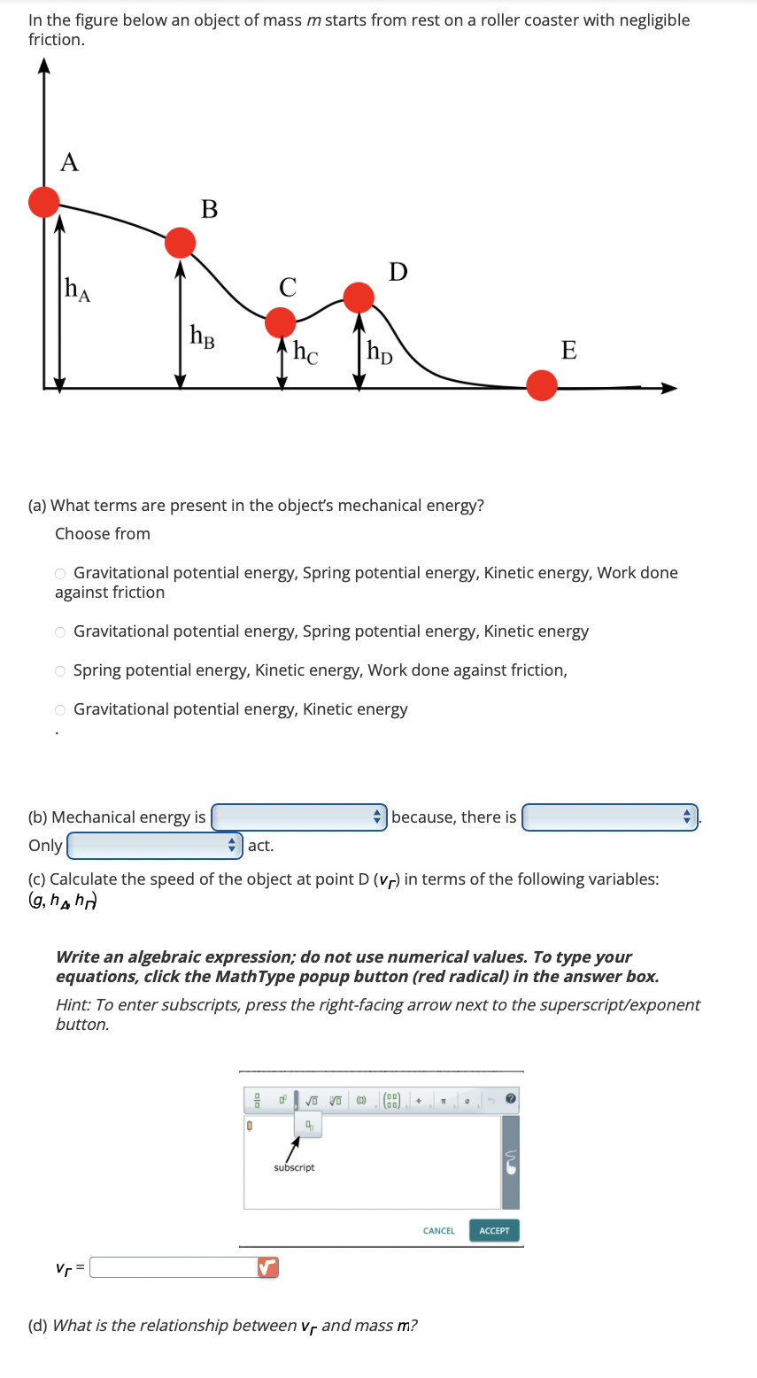 In the figure below an object of mass m starts from rest on a roller coaster with negligible
friction.
A
hA
B
hB
C
(a) What terms are present in the object's mechanical energy?
Choose from
(b) Mechanical energy is
Only
hc hp
D
O Gravitational potential energy, Spring potential energy, Kinetic energy, Work done
against friction
Vr=
O Gravitational potential energy, Spring potential energy, Kinetic energy
Spring potential energy, Kinetic energy, Work done against friction,
O Gravitational potential energy, Kinetic energy
D
act.
(c) Calculate the speed of the object at point D (vr) in terms of the following variables:
(g, hhr)
Write an algebraic expression; do not use numerical values. To type your
equations, click the MathType popup button (red radical) in the answer box.
19 0² √O VO
10
Q
✓
Hint: To enter subscripts, press the right-facing arrow next to the superscript/exponent
button.
subscript
because, there is
(0)
(BB)
+
E
(d) What is the relationship between Vf and mass m?
T
CANCEL
a
ACCEPT