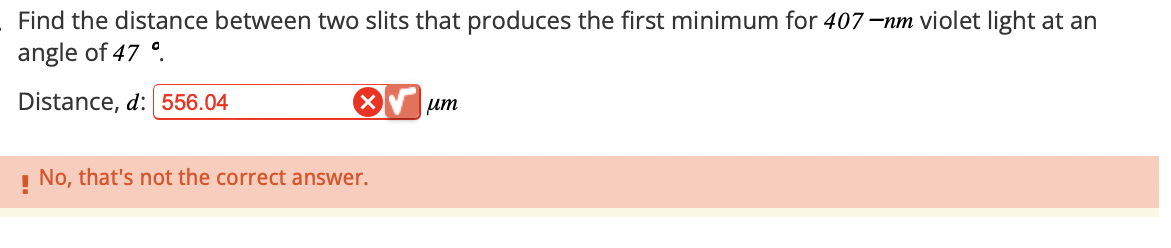 Find the distance between two slits that produces the first minimum for 407-nm violet light at an
angle of 47°
Distance, d: 556.04
☑
ит
!
No, that's not the correct answer.