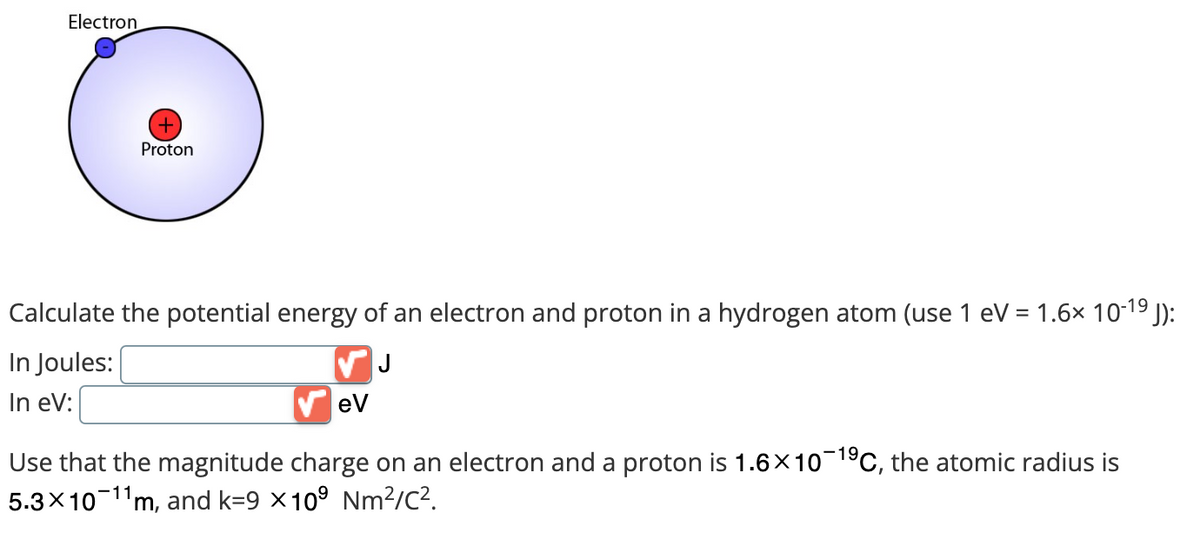 Electron
+
Proton
Calculate the potential energy of an electron and proton in a hydrogen atom (use 1 eV = 1.6× 10-¹⁹ J):
In Joules:
In eV:
eV
Use that the magnitude charge on an electron and a proton is 1.6×10-1⁹C, the atomic radius is
5.3×10 11m, and k=9 × 10⁹ Nm²/c².