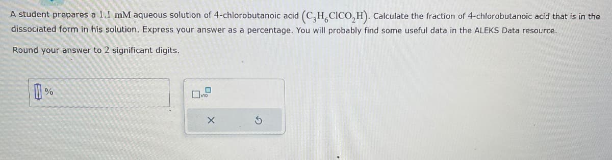 A student prepares a 1.1 mM aqueous solution of 4-chlorobutanoic acid (C3H, CICO,H). Calculate the fraction of 4-chlorobutanoic acid that is in the
dissociated form in his solution. Express your answer as a percentage. You will probably find some useful data in the ALEKS Data resource.
Round your answer to 2 significant digits.
%
X
S