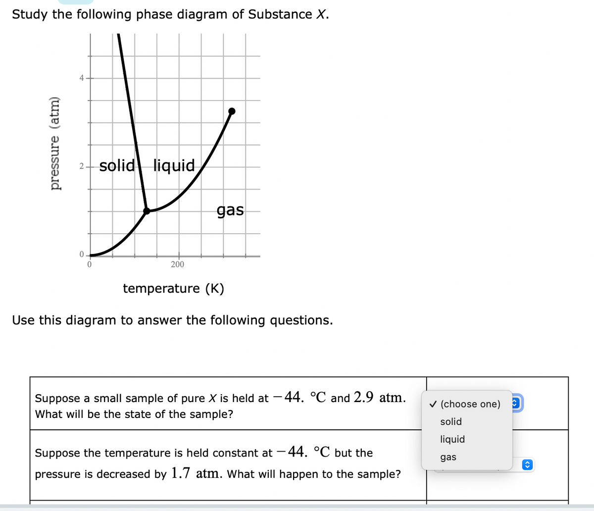 Study the following phase diagram of Substance X.
pressure (atm)
4
0
0
solid liquid
200
gas
temperature (K)
Use this diagram to answer the following questions.
Suppose a small sample of pure X is held at -44. °C and 2.9 atm.
What will be the state of the sample?
Suppose the temperature is held constant at -44. °℃ but the
pressure is decreased by 1.7 atm. What will happen to the sample?
✓ (choose one)
solid
liquid
gas
↑