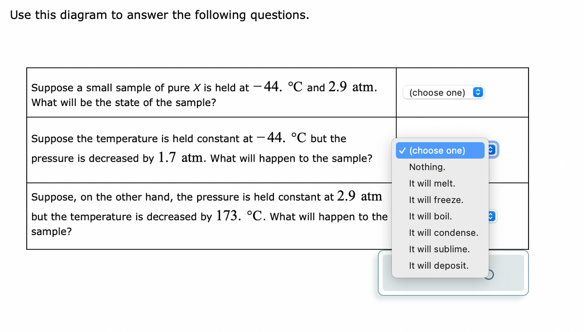 Use this diagram to answer the following questions.
Suppose a small sample of pure X is held at -44. °℃ and 2.9 atm.
What will be the state of the sample?
Suppose the temperature is held constant at -44. °℃ but the
pressure is decreased by 1.7 atm. What will happen to the sample?
Suppose, on the other hand, the pressure is held constant at 2.9 atm
but the temperature is decreased by 173. °C. What will happen to the
sample?
(choose one)
✓ (choose one) C
Nothing.
It will melt.
It will freeze.
It will boil.
It will condense.
It will sublime.
It will deposit.