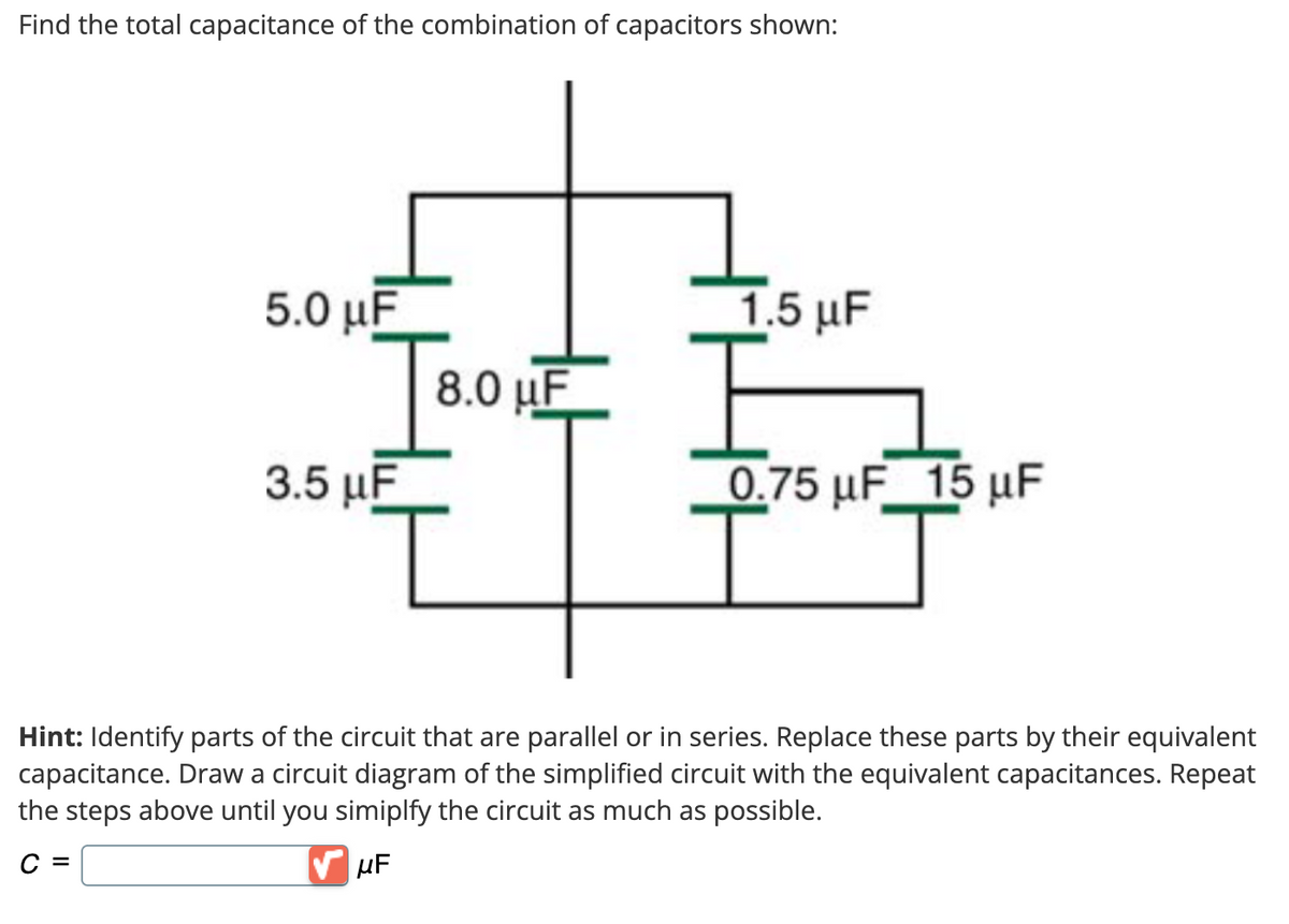 Find the total capacitance of the combination of capacitors shown:
5.0 μF
3.5 μF
8.0 uF
I
1.5 μF
F
0.75 μF 15 μF
Hint: Identify parts of the circuit that are parallel or in series. Replace these parts by their equivalent
capacitance. Draw a circuit diagram of the simplified circuit with the equivalent capacitances. Repeat
the steps above until you simiplfy the circuit as much as possible.
C =
μF