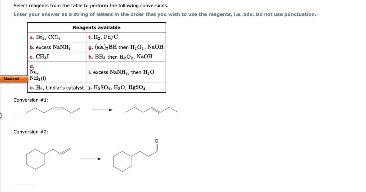 Select reagents from the table to perform the following conversions.
Enter your answer as a string of letters in the order that you wish to use the reagents, i.e. bde. Do not use punctuation.
Mastered
a. Br2, CCl4
b. excess NaNH,
c. CH₂I
d.
Na,
i. excess NaNH₂, then H₂O
NH3 (1)
e. H₂, Lindlar's catalyst j. H₂SO4, H₂O, HgSO4
Conversion #1:
Reagents available
f. H₂, Pd/C
g. (sia) 2 BH then H₂O₂, NaOH
h. BH3 then H₂O2, NaOH
Conversion #2: