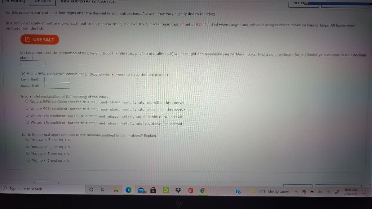 -75 PointS)
DETAILS
BBUNDERSTATIZ 7.3.017.5.
IMT N
For this problem, carry at least four digits after the decimal in your calculations. Answers may vary slightly due to rounding
In a combined study of northern pike, cutthroat trout, rainbow trout, and lake trout, it was found that 34 out of 812 fish died when caught and released using barbless hooks on flies or lures. All hooks were
removed from the fish.
n USE SALT
(a) Let p represent the proportion of all pike and trout that die (i.e., p is the mortality rate) when caught and released us ng barbless hooks. Find a point estimate for p. (Round your answer to four decimal
places.)
(b) Find a 99% confidence interval for p. (Round your answers to three decimal places.)
lower lirmit
upper limit
Give a hrief explanation of the meuning of the Interval.
O we are 99% confident that the true catch and-relcase mortality rate falls within this interval.
O We are 99% confiderit that the true catch and-release mortalily rate falis outskte this interval.
O We are 1% confident that the true catch-and release mortalify rate falls within this interval.
O We are 1% confident that the true catch and-relcase mortality rate falls ahove this interval.
(c) Is the normal approximation to the binomial justified in this problem? Explain.
O Yes; np < 5 and ng < 5.
O Yes; np > 5 and ng > 5.
O No; np > 5 and ng < 5.
O No; np < 5 and ng > 5.
P Type here to scarch
10:57 AM
75°F Mostly sunny
7/30/2021
%23
