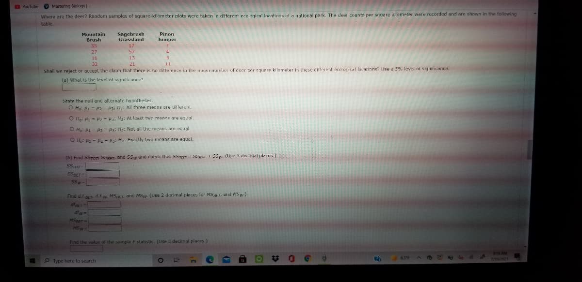 O YouTube
O Mastering Biology --
Where are the deer? Random samples of square-kllometcr plots were taken in different ecologieal Incations of a national park. The deer counts per square kliometer were recorded and are shown in the following
table.
Mountain
Brush
Sagebrush
Grassland
Pinon
Juniper
35
17
27
57
4
16
13
32
21
Shall we reject or accupt the claim that there is no ditterence in the inedi number of deer per square kilometer in these different eco logical locatinns? Use a 5% level of signilicance.
(a) What is the level of signiticance?
State the null and alternate hypotheses.
O H: 1 - 2 - si H: All three means are different
O lo: 4 = , - s; H: AL least twn meaıns are equal.
O Ho: - H2 = , H: Nol all the means are ecual.
O H: H1 - H2 - 13; H1: Exactly two means are equal.
(b) Find SSTOT SSBET, and SSw atid check that SSTOT - SSgErI SSw. (Use 3 decimal places)
SSor-
SSBET =
SSw-
Find d.1.eeT, d.f.w, MST, and MSw. (Use 2 decimal places for MSu, and MSw-)
dfr-
df w%=
MSppT
MSw-
Find the value of the sample F statistic. (Use 3 decirnal places.)
梦 0
19 AM
7/19/2021
63°F
P Type here to search
