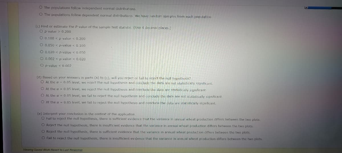 O The populations follow independent normal distributions
O The populations follow dependent normal distributions. We have random samples from each population.
(c) Find or estimate the P-value of the sample test statistic. (Use 4 decimal places.)
O p value > 0.200
O 0,100 < p value < 0.200
O 0.050 < p-value < 0.100
O 0.020 < p-value < 0.050
O 0.002 < p-value < 0.020
O p-value < 0.002
(d) Based on your answers in parts (a) to (C), will you reject or fail to reject the null hypothesis?
O At the a = 0.05 level, we reject the null hypothesis and conclude tho data are riol statistically slgnificant.
O At the a = 0.05 level, we reject the null hypothesis and conclude the data are statistically significant.
O At the a = 0.05 level, we fail to reject the null hypothesis and conclude the data are not statistically significant.
O At the a = 0.05 level, we fail to reject the null hypothesis and conclude the data are statistically significant.
(e) Interpret your conclusion in the context of the application
O Fail to reject the null hypothesis, there is sufficient evidence that the variance in annual wheat production differs between the two plots.
O Reject the null hypothesis, there is insufficient evidence that the variance in annual wheat production difters between the two plots.
O Reject the null hypothesis, there is sufficient evidence that the variance in annual wheat production differs between the two plots.
O Fail to reject the null hypothesis, there is insufficient evidence that the variance in annual wheat production differs between the two plots.
Viewing Saved Work Revert to Last Response
