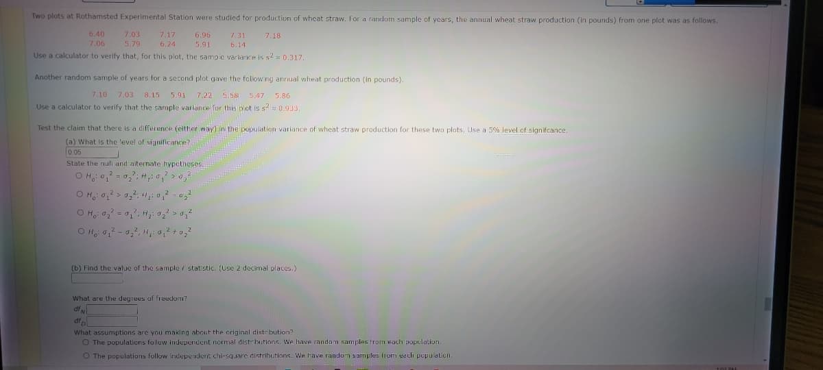 Two plots at Rothamsted Experimental Station were studied for production of wheat straw. For a random sample of years, the annual wheat straw production (in pounds) from one plot was a
follows.
6.40
7.06
7.03
7.17
6.96
7.31
7.18
5.79
6.24
5.91
6.14
Use a calculator to verify that, for this plot, the sampie variance is s2 z 0.317.
Another random sample of years for a second plot gave the followng annual wheat production (in pounds).
7.10
7.03 8.15
5.91 7,22 5.58 5.47 5.86
Use a calculator to verify that the sample variance for this plot is s? 0.933.
Test the claim that there is a difference (either way) ln the population variance of wheat straw production for these two plots. Use a 5% level cf signifcance.
(a) What Is the level of significance?
0.05
State the nuli and alternate hypctheses.
O H, 0, = 0,2, H,: 0, > 0,2
(b) Find the value of the sample i statistic. (Use 2 decimal places.)
What are the degrees of freedorm?
df
df
What assumptions are you making about the original distribution?
O The populations follow independent normal distributions. We have random samples from each population.
O The populations follow independent chi-square distributions. We have random samples Irom each pepulalion.
