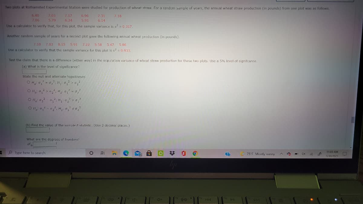 Two plots at Rothamsted Experimental Station were studied for production of wheat straw. For a random sumple of years, the annual wheat straw production (in pounds) from one plot was as follows.
6.40
7.03
7.17
6.96
7.31
7.18
7.06
5.79
6.24
5.91
6.14
Use a calculator to verify that, for this plot, the sample variance is s2 0.317.
Another random sample of years for a second plot gave the following annual wheat production (in pounds).
7.10 7.03 8.15 5.91
7.22 5.58
5.47 5.86
Use a calculator to verify that the sample variance for this plot is s2 : 0.933.
Test the claim that there is a difference (either way) in the population variance of wheat straw production for these two plots. Use a 5% level of signifcance.
(a) What is the level of significance?
State the null and alternate hypotheses.
2.
O H 0,-0,; Hi o0,
2.
(b) Find the value of the sample Fstutistic. (Use 2 decimal places.)
What are the degrees of freedom?
P Type here to search
36
75°F Mustly sunny
11:03 AM
1/30/2021
to
ho
4+
DII
201
