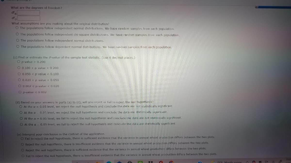 What are the degrees of freedom?
df N
df
What assumptions are you making about the original distribution?
O The populations follow independent normal distributions. We have random sarmples from each population.
O The populations follow independent chi-square distributions. We have random samples from cach population.
O The populations follow independent normal distributions.
O The populations follow dependent normal distributions. We have random samples from each population.
(c) Find or estimate the P-value of the sample test statistic. (Use 4 decimal places.)
O p-value > 0.200
O 0.100 < p value < 0.200
O 0.050 < p-value < 0.100
O 0.020 < p value < 0.050
O 0.002 < p-value < 0.020
O p-value < 0.002
(d) Based on your ariswers in parts (a) to (c), will you reject or fail to reject the null hypothes s?
O At the a = 0.05 level, we reject the null hypothesis and conclude the data are not statistically significant.
O At the a
0.05 level, we reject the null hypothesis and conclude the data are statistically significant.
O At the a - 0.05 level, we fail to reject the null hypothesis and conclude the data are not statistically significant.
O AL the a = 0.05 level, we fail to reject the null hypothesls and conclude the data are statistically significant
(e) Interpret your conclusion in the context of the application.
O Fail to reject the null hypothesis, there is sufficient evidence that the variance in annual wheat production differs between the two plots.
O Reject the null hypothesis, there is insufficient evidence that the varlance in annual wheat production differs belween the two plots.
O Reject the null hypothesis, there is sufficient evidence that the variance in annual wheat production differs between the two plots.
O Fail to reject the null hypothesis, there is insufficient evidence that the varlance in annual wheat production differs between the two plots.
75°E Mostly sunny
