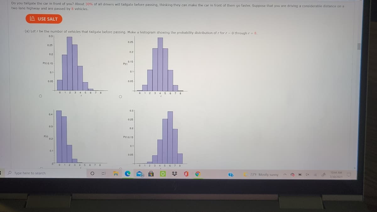 Do you tailgate the car in front of you? About 30% of all drivers will tailgate before passing, thinking they can make the car in front of them go faster. Suppose that you are driving a considerable distance on a
two-lane highway and are passed by 8 vehicles.
A USE SALT
(a) Let r be the number of vehicles that tailgate before passing. Make a histogram showing the probability distribution of r for r= 0 through r = 8.
0.3
0.25
0.25
0.2
0.2
0.15
Pir)
Pir) 0.15
01
0.1
0.05
0.05
0 1 2 3 4 5 6 7 8
01 2 3 45 6 7 8
0.3
0.4
0.4
0.25
0.3
0.2
Pin
0.2
P() 0.15
0.1
0.1
0.05
012 3 45 6 7 8
012 3 4 5 67 8
P Type here to search
73°F Mostly sunny
10:44 AM
(36
7/30/2021
