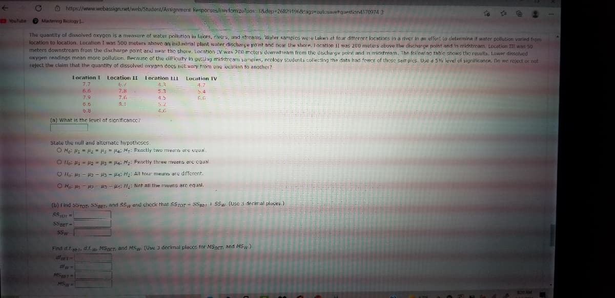 O https://www.webassign.net/web/Student/Assignment Responses/randamizutpos-3&dep=268291968tags-aulosavetquestion4570974 3
O YouTube O
Mastering Bialogy ..
The quantity of dissolved oxygen is a measure of water pollution in lakes, rivers, und streams. Water samples weie laken at four different locations in a river in an effurt lo determine if water pollution varled from
location to location. Location I was 500 meters above an industrial plant water discharye po nt and near the shore. Location I1 was 200 meters above ther discharge point and in midstream. Location II was 50
meters downstream from the discharge polnt and near the shore. Location IVwas 200 mcters dewnstream from the discharge point and in midstream. The following tablc shows the results. Lower disolved
oxygen readings mean more pollulion. Because of the difficulty in geLing midstreai sartaples, ecology students collecting the data had fewer of these samples. Use d 5% level of sigrificance. Do we reject or not
reject the claim that the quantity of dissolved oxygen does nútvary From one location to another?
I ocation I
Location II
Location LII
Location TV
7.7
6./
7.8.
4.3
4.7
6.6
5.3
5.4
7.9
7.6
4.5
G.G
6.6
5.2
6.8
4.0
(a) What is the level of signiflcancc?
State the null and altematc hypotheses.
O Ho: P1 = Hz = 3 = H4; H,: Exactly two mIearis are eyual.
O Ho: H1 = 42 = 3 = l4; H: Fxactly three means arc cqual.
O Hp: M1 - 42 - 3 - l4; H: All tour meatis are different.
O Ho: 41 - - 3 - HA: H: Not all the rmeans are equal.
(b) Find SSTOT, SSBET, and SSw and check that SSTOT -= SSBEI SSw- (Usc 3 decimnal places.)
SSTor =
SSBET =
SSw-
Find d.f., d.f. w. MSpCT, and MSw. (Usu I decimal places for MSOCT, and MSw.)
dfw =
MSBET=
MSw =
820 AM
