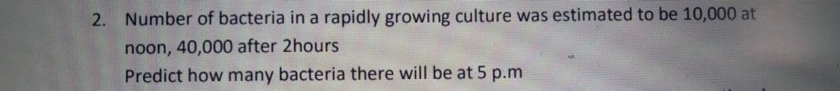 2. Number of bacteria in a rapidly growing culture was estimated to be 10,000 at
noon, 40,000 after 2hours
Predict how many bacteria there will be at 5 p.m
