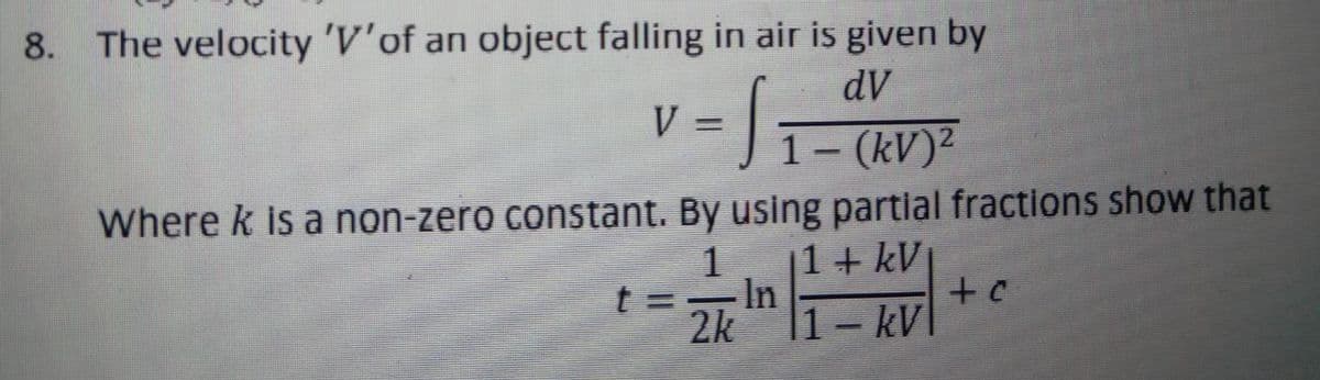 8. The velocity 'V'of an object falling in air is given by
dV
V
31-(kV)²
%3D
Where k is a non-zero constant. By using partial fractions show that
1
t =In
2k
1+ kV
|1 – kV|
