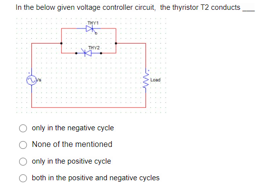 In the below given voltage controller circuit, the thyristor T2 conducts
THY1
THY2
Load
only in the negative cycle
None of the mentioned
only in the positive cycle
both in the positive and negative cycles
