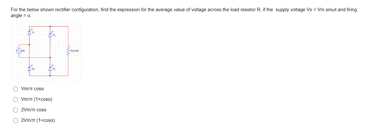 For the below shown rectifier configuration, find the expression for the average value of voltage across the load resistor R, if the supply voltage Vs = Vm sinwt and firing
angle = a.
RLOAD
Vm/T Cosa
Vm/TT (1+cosa)
O 2Vm/TT Cosa
O 2Vm/TT (1+cosa)
O O O O
