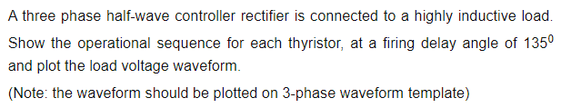 A three phase half-wave controller rectifier is connected to a highly inductive load.
Show the operational sequence for each thyristor, at a firing delay angle of 135°
and plot the load voltage waveform.
(Note: the waveform should be plotted on 3-phase waveform template)
