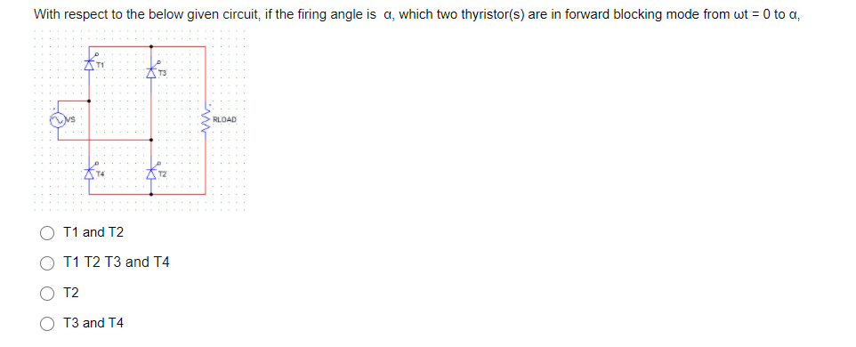 With respect to the below given circuit, if the firing angle is a, which two thyristor(s) are in forward blocking mode from wt = 0 to a,
T3
RLOAD
O T1 and T2
O T1 T2 T3 and T4
O T2
O T3 and T4
