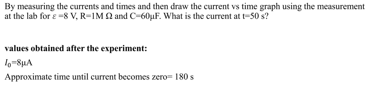 By measuring the currents and times and then draw the current vs time graph using the measurement
at the lab for ɛ =8 V, R=1M Q and C=60µF. What is the current at t=50 s?
values obtained after the experiment:
1o=8µA
Approximate time until current becomes zero= 180 s
