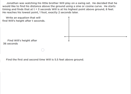 Jonathan was watching his little brother Will play on a swing set. He decided that he
would like to find his distance above the ground using a sine or cosine curve. He starts
timing and finds that at t = 3 seconds Will is at his highest point above ground, 8 feet.
He reaches his lowest point, 1 foot, exactly 2 seconds later.
Write an equation that will
find Will's height after t seconds.
Find Will's height after
36 seconds
Find the first and second time Will is 5.5 feet above ground.
