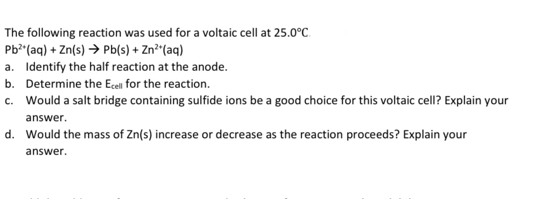 The following reaction was used for a voltaic cell at 25.0°C.
Pb2*(aq) + Zn(s) → Pb(s) + Zn²*(aq)
a. Identify the half reaction at the anode.
b. Determine the Ecell for the reaction.
C.
Would a salt bridge containing sulfide ions be a good choice for this voltaic cell? Explain your
answer.
d. Would the mass of Zn(s) increase or decrease as the reaction proceeds? Explain your
answer.
