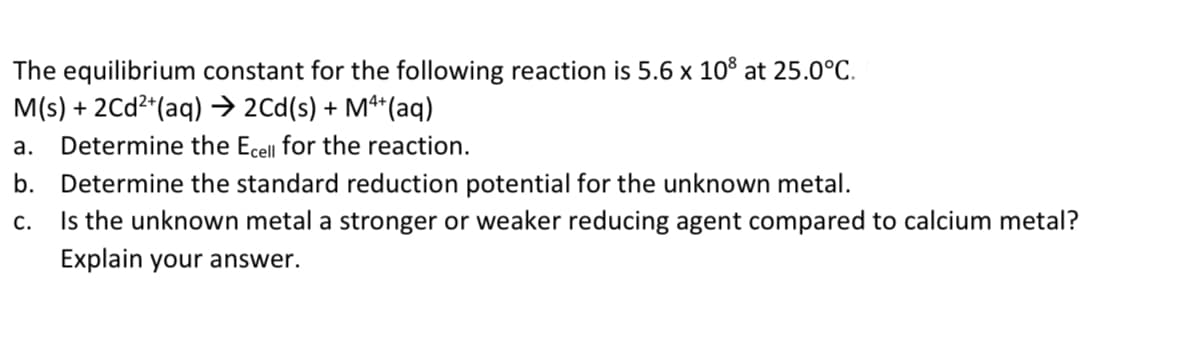 The equilibrium constant for the following reaction is 5.6 x 10° at 25.0°C.
M(s) + 2Cd2*(aq) → 2Cd(s) + Mª*(aq)
а.
Determine the Ecell for the reaction.
b. Determine the standard reduction potential for the unknown metal.
Is the unknown metal a stronger or weaker reducing agent compared to calcium metal?
С.
Explain your answer.
