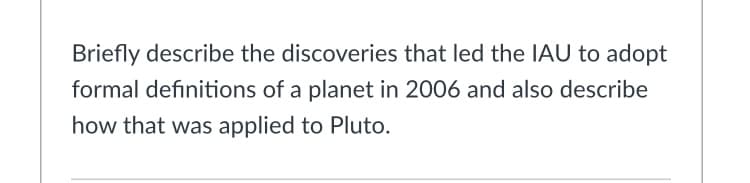 Briefly describe the discoveries that led the IAU to adopt
formal definitions of a planet in 2006 and also describe
how that was applied to Pluto.
