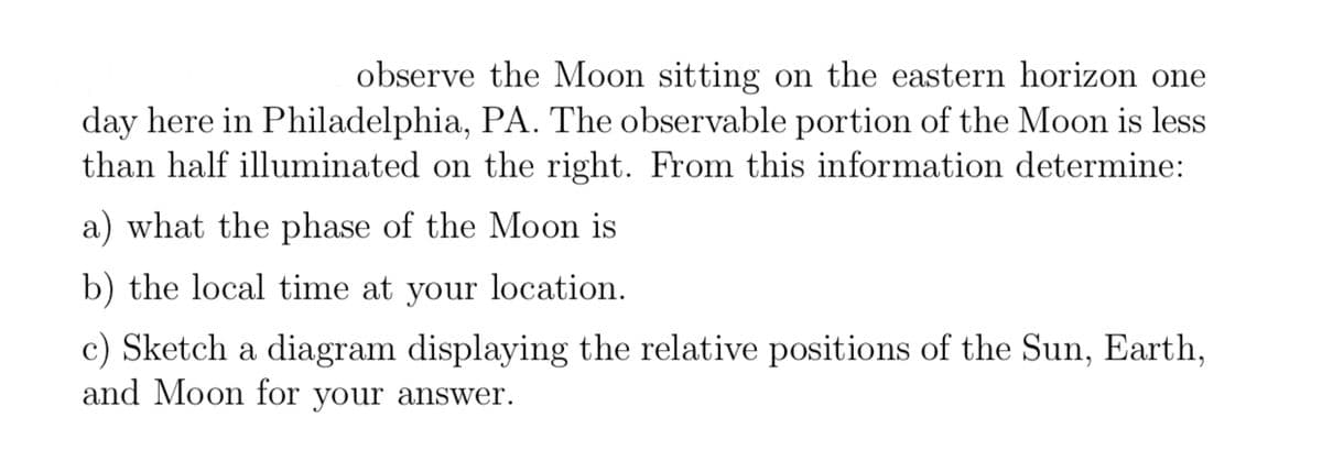 observe the Moon sitting on the eastern horizon one
day here in Philadelphia, PA. The observable portion of the Moon is less
than half illuminated on the right. From this information determine:
a) what the phase of the Moon is
b) the local time at your location.
c) Sketch a diagram displaying the relative positions of the Sun, Earth,
and Moon for your answer.
