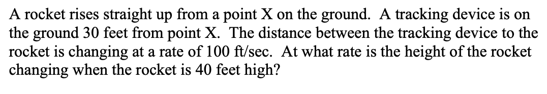 A rocket rises straight up from a point X on the ground. A tracking device is on
the ground 30 feet from point X. The distance between the tracking device to the
rocket is changing at a rate of 100 ft/sec. At what rate is the height of the rocket
changing when the rocket is 40 feet high?
