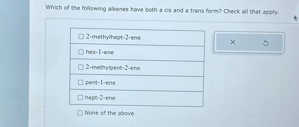 Which of the following alkenes have both a cis and a trans form? Check all that apply.
O2-methylhept-2-ene
O hex-1-ene
O2-methylpent-2-ene
O pent-1-ene
Ohept-2-ene
None of the above
X
Ś