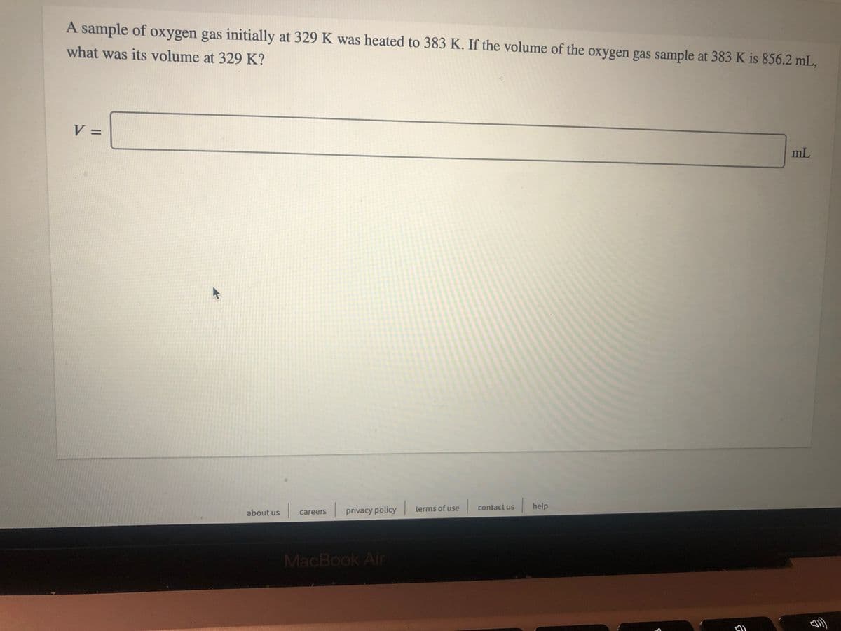 A sample of oxygen gas initially at 329 K was heated to 383 K. If the volume of the oxygen gas sample at 383 K is 856.2 mL,
what was its volume at 329 K?
V =
%3D
mL
|help
contact us
about us
privacy policy terms of use
careers
MacBook Air
