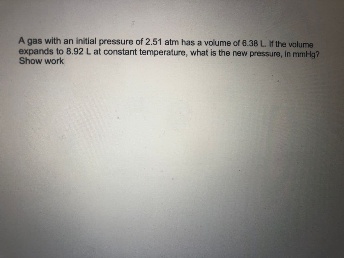 A gas with an initial pressure of 2.51 atm has a volume of 6.38 L. If the volume
expands to 8.92 L at constant temperature, what is the new pressure, in mmHg?
Show work
