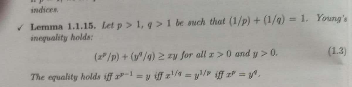 indices.
v Lemma 1.1.15. Let p> 1, q > 1 be such that (1/p)+ (1/g) = 1. Young's
inequality holds:
(zP/p) + (y"/g) Ty for all z>0 and y> 0.
(1.3)
The equality holds iff xP-1 = y iff '/4 = y!/p iff xP = y ,
%3D
