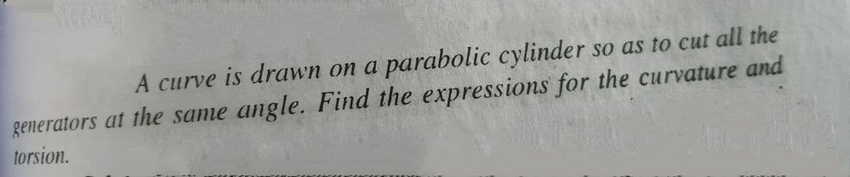 A curve is drawn on a parabolic cylinder so as to cut all the
generators at the same angle. Find the expressions for the curvature and
torsion.
