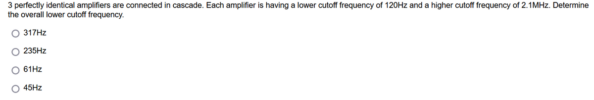 3 perfectly identical amplifiers are connected in cascade. Each amplifier is having a lower cutoff frequency of 120HZ and a higher cutoff frequency of 2.1MHZ. Determine
the overall lower cutoff frequency.
317HZ
235HZ
61HZ
O 45HZ
