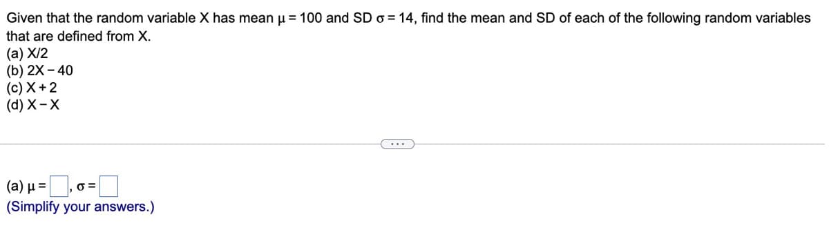 Given that the random variable X has mean u = 100 and SD o = 14, find the mean and SD of each of the following random variables
that are defined from X.
(а) X/2
(b) 2X - 40
(c) X +2
(d) X-X
...
(a) µ =
(Simplify your answers.)
